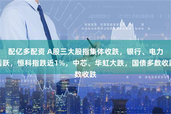 配亿多配资 A股三大股指集体收跌，银行、电力活跃，恒科指跌近1%，中芯、华虹大跌，国债多数收跌