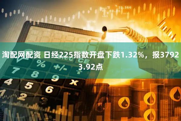 淘配网配资 日经225指数开盘下跌1.32%，报37923.92点