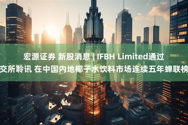 宏源证券 新股消息 | IFBH Limited通过港交所聆讯 在中国内地椰子水饮料市场连续五年蝉联榜首