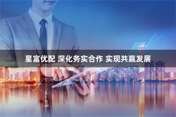 星富优配 深化务实合作 实现共赢发展