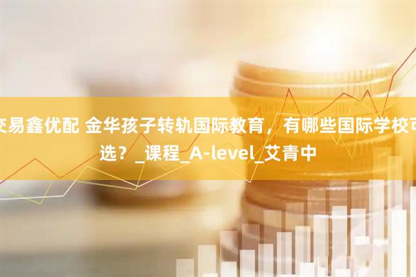 交易鑫优配 金华孩子转轨国际教育，有哪些国际学校可选？_课程_A-level_艾青中