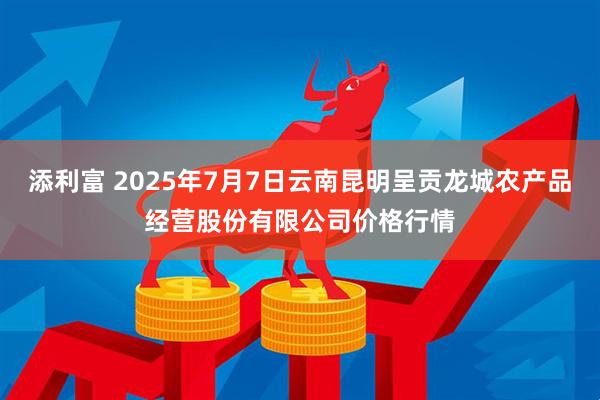 添利富 2025年7月7日云南昆明呈贡龙城农产品经营股份有限公司价格行情