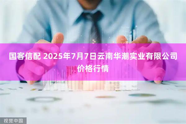 国客信配 2025年7月7日云南华潮实业有限公司价格行情