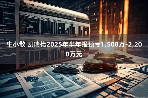 牛小散 凯瑞德2025年半年报预亏1,500万-2,200万元