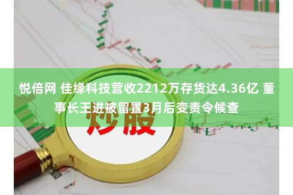 悦倍网 佳缘科技营收2212万存货达4.36亿 董事长王进被留置3月后变责令候查