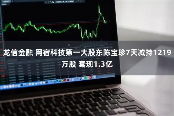 龙信金融 网宿科技第一大股东陈宝珍7天减持1219万股 套现1.3亿