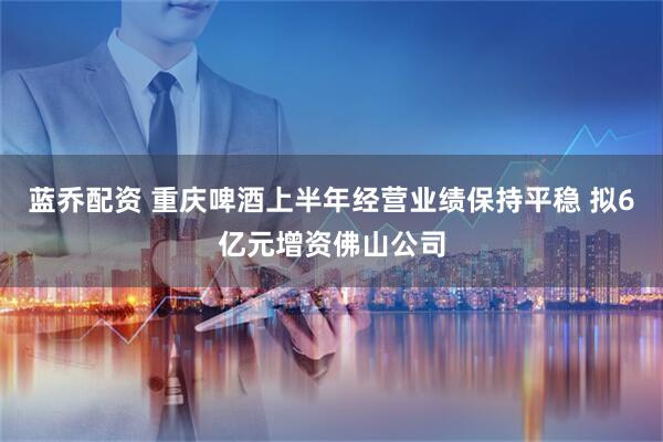蓝乔配资 重庆啤酒上半年经营业绩保持平稳 拟6亿元增资佛山公司