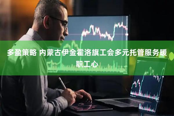多盈策略 内蒙古伊金霍洛旗工会多元托管服务暖职工心