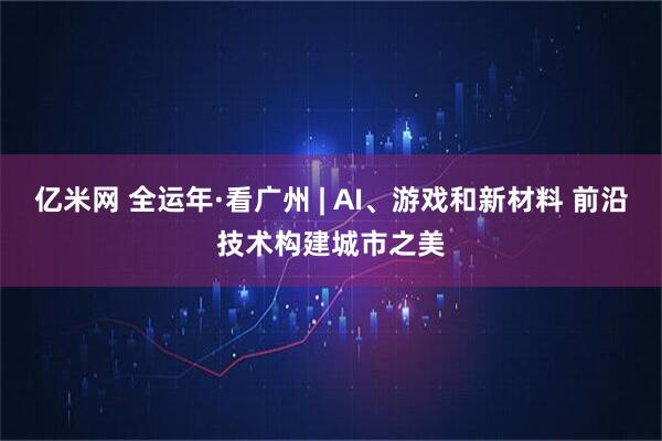 亿米网 全运年·看广州 | AI、游戏和新材料 前沿技术构建城市之美