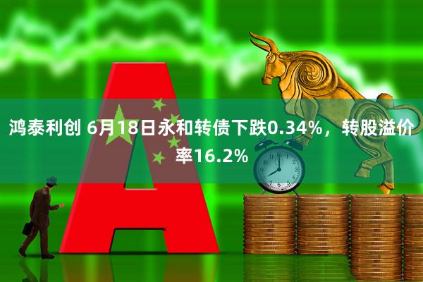 鸿泰利创 6月18日永和转债下跌0.34%，转股溢价率16.2%