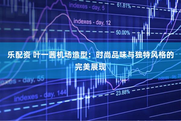 乐配资 叶一茜机场造型：时尚品味与独特风格的完美展现