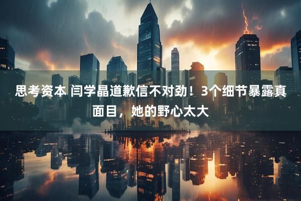 思考资本 闫学晶道歉信不对劲！3个细节暴露真面目，她的野心太大