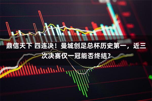 鼎信天下 四连决！曼城创足总杯历史第一，近三次决赛仅一冠能否终结？