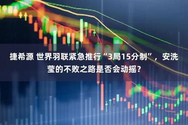 捷希源 世界羽联紧急推行“3局15分制”，安洗莹的不败之路是否会动摇？